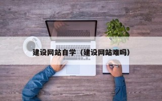 固始建设网站自学（建设网站难吗）