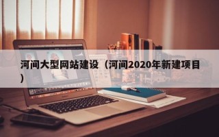 固始河间大型网站建设（河间2020年新建项目）