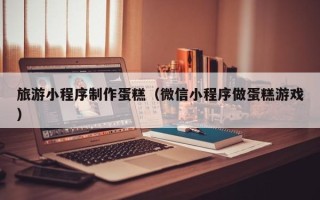 固始旅游小程序制作蛋糕（微信小程序做蛋糕游戏）